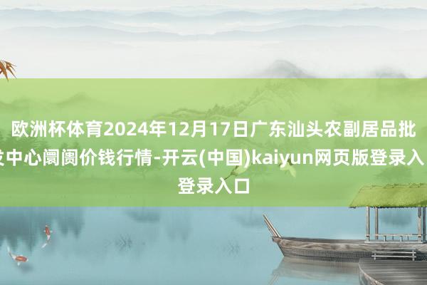 欧洲杯体育2024年12月17日广东汕头农副居品批发中心阛阓价钱行情-开云(中国)kaiyun网页版