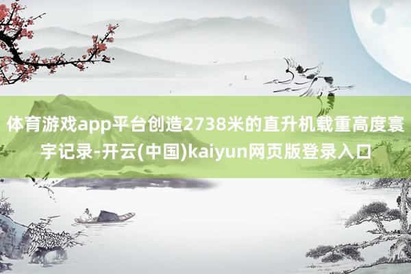 体育游戏app平台创造2738米的直升机载重高度寰宇记录-开云(中国)kaiyun网页版登录入口