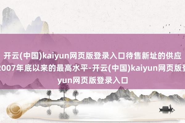 开云(中国)kaiyun网页版登录入口待售新址的供应量增至2007年底以来的最高水平-开云(中国)kaiyun网页版登录入口