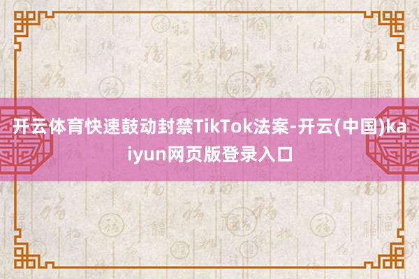 开云体育快速鼓动封禁TikTok法案-开云(中国)kaiyun网页版登录入口