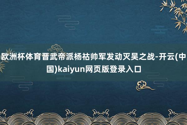 欧洲杯体育晋武帝派杨祜帅军发动灭吴之战-开云(中国)kaiyun网页版登录入口