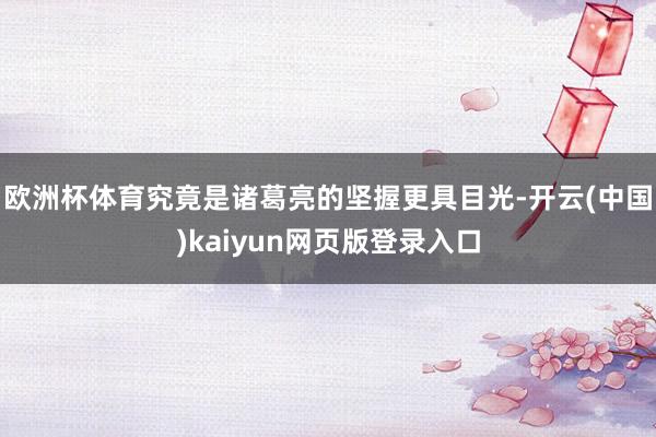 欧洲杯体育究竟是诸葛亮的坚握更具目光-开云(中国)kaiyun网页版登录入口