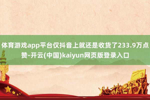 体育游戏app平台仅抖音上就还是收货了233.9万点赞-开云(中国)kaiyun网页版登录入口