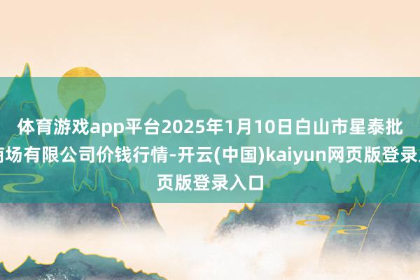 体育游戏app平台2025年1月10日白山市星泰批发商场有限公司价钱行情-开云(中国)kaiyun网页版登录入口