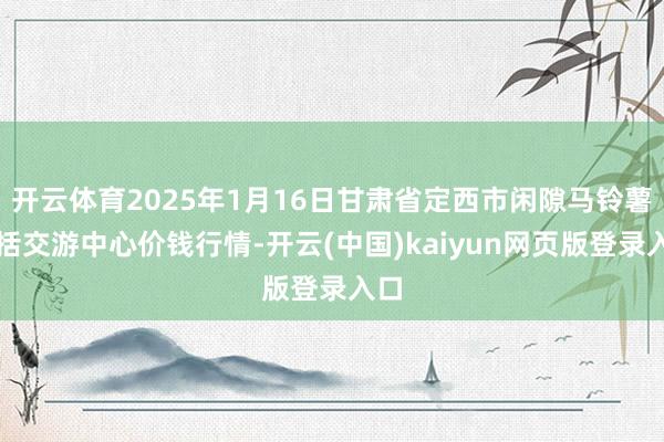 开云体育2025年1月16日甘肃省定西市闲隙马铃薯概括交游中心价钱行情-开云(中国)kaiyun网页版登录入口