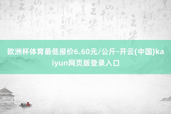 欧洲杯体育最低报价6.60元/公斤-开云(中国)kaiyun网页版登录入口