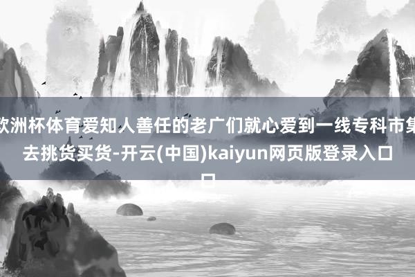 欧洲杯体育爱知人善任的老广们就心爱到一线专科市集去挑货买货-开云(中国)kaiyun网页版登录入口