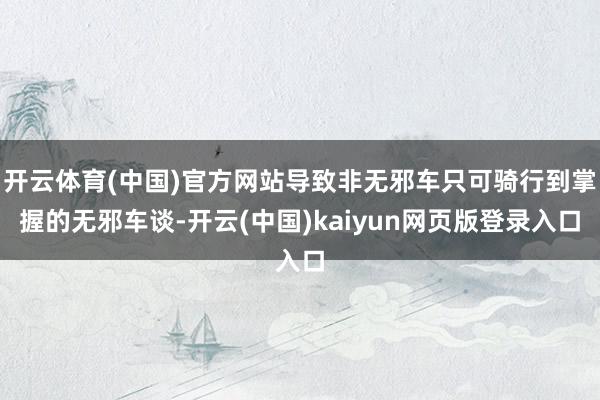 开云体育(中国)官方网站导致非无邪车只可骑行到掌握的无邪车谈-开云(中国)kaiyun网页版登录入口