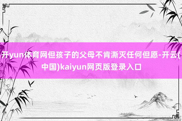 开yun体育网但孩子的父母不肯澌灭任何但愿-开云(中国)kaiyun网页版登录入口