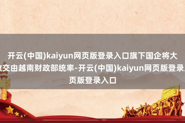 开云(中国)kaiyun网页版登录入口旗下国企将大多数交由越南财政部统率-开云(中国)kaiyun网页版登录入口