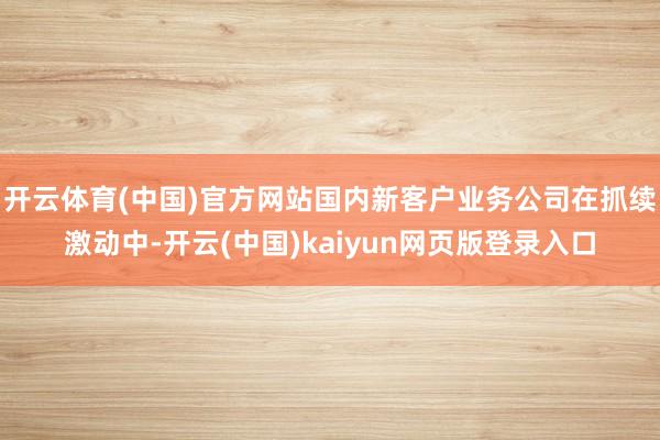 开云体育(中国)官方网站国内新客户业务公司在抓续激动中-开云(中国)kaiyun网页版登录入口