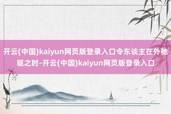 开云(中国)kaiyun网页版登录入口令东谈主在外驰驱之时-开云(中国)kaiyun网页版登录入口