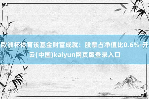 欧洲杯体育该基金财富成就：股票占净值比0.6%-开云(中国)kaiyun网页版登录入口