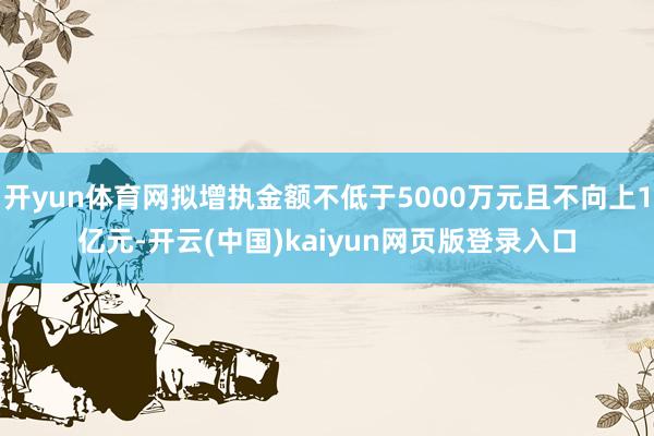 开yun体育网拟增执金额不低于5000万元且不向上1亿元-开云(中国)kaiyun网页版登录入口