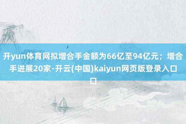 开yun体育网拟增合手金额为66亿至94亿元；增合手进展20家-开云(中国)kaiyun网页版登录入口