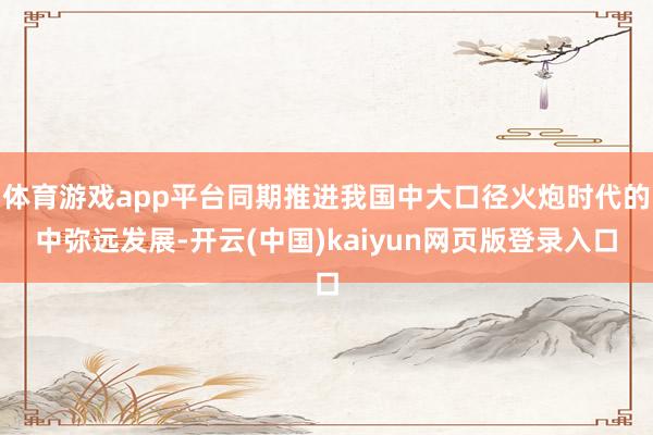 体育游戏app平台同期推进我国中大口径火炮时代的中弥远发展-开云(中国)kaiyun网页版登录入口