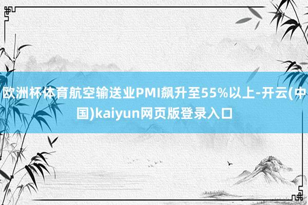 欧洲杯体育航空输送业PMI飙升至55%以上-开云(中国)kaiyun网页版登录入口