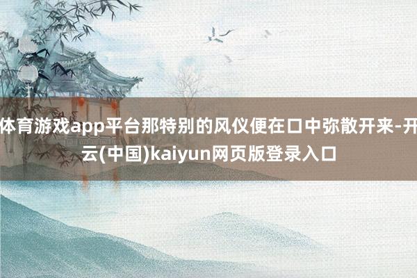 体育游戏app平台那特别的风仪便在口中弥散开来-开云(中国)kaiyun网页版登录入口