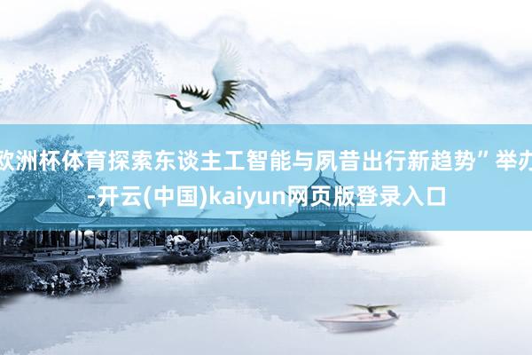 欧洲杯体育探索东谈主工智能与夙昔出行新趋势”举办-开云(中国)kaiyun网页版登录入口