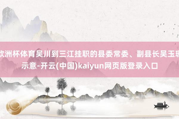 欧洲杯体育吴川到三江挂职的县委常委、副县长吴玉珊示意-开云(中国)kaiyun网页版登录入口