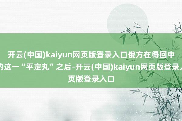 开云(中国)kaiyun网页版登录入口俄方在得回中方的这一“平定丸”之后-开云(中国)kaiyun网页版登录入口