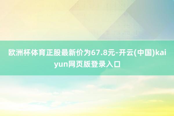 欧洲杯体育正股最新价为67.8元-开云(中国)kaiyun网页版登录入口