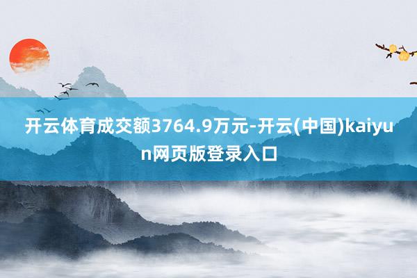 开云体育成交额3764.9万元-开云(中国)kaiyun网页版登录入口