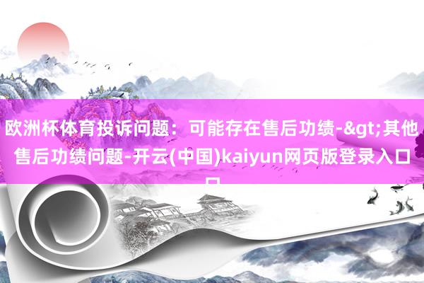 欧洲杯体育投诉问题：可能存在售后功绩->其他售后功绩问题-开云(中国)kaiyun网页版登录入口