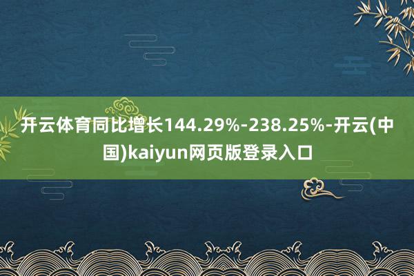 开云体育同比增长144.29%-238.25%-开云(中国)kaiyun网页版登录入口