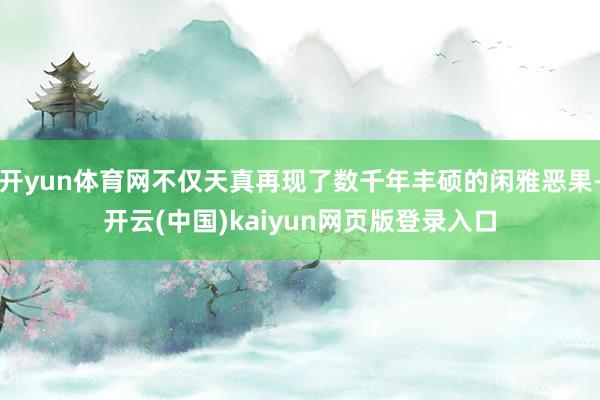 开yun体育网不仅天真再现了数千年丰硕的闲雅恶果-开云(中国)kaiyun网页版登录入口