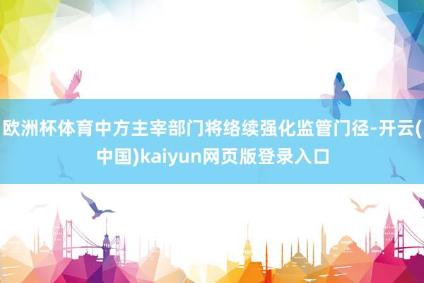 欧洲杯体育中方主宰部门将络续强化监管门径-开云(中国)kaiyun网页版登录入口