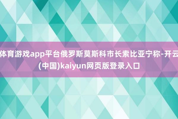 体育游戏app平台俄罗斯莫斯科市长索比亚宁称-开云(中国)kaiyun网页版登录入口