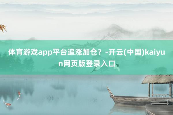 体育游戏app平台追涨加仓？-开云(中国)kaiyun网页版登录入口