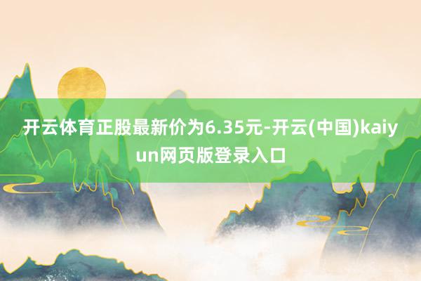开云体育正股最新价为6.35元-开云(中国)kaiyun网页版登录入口
