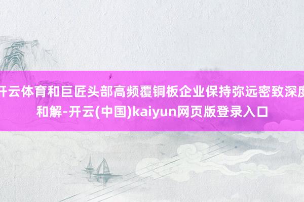 开云体育和巨匠头部高频覆铜板企业保持弥远密致深度和解-开云(中国)kaiyun网页版登录入口
