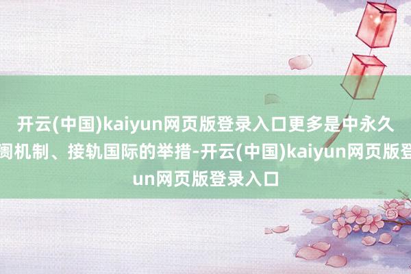 开云(中国)kaiyun网页版登录入口更多是中永久优化阛阓机制、接轨国际的举措-开云(中国)kaiyun网页版登录入口