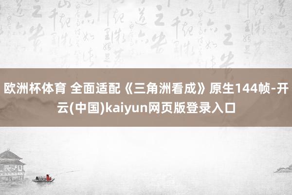 欧洲杯体育 全面适配《三角洲看成》原生144帧-开云(中国)kaiyun网页版登录入口