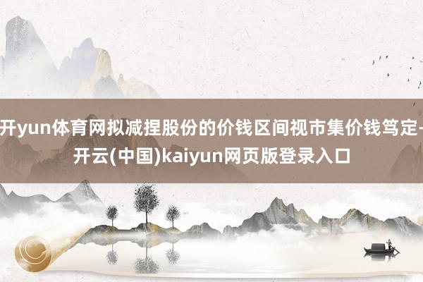 开yun体育网拟减捏股份的价钱区间视市集价钱笃定-开云(中国)kaiyun网页版登录入口