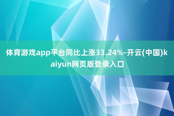 体育游戏app平台同比上涨33.24%-开云(中国)kaiyun网页版登录入口