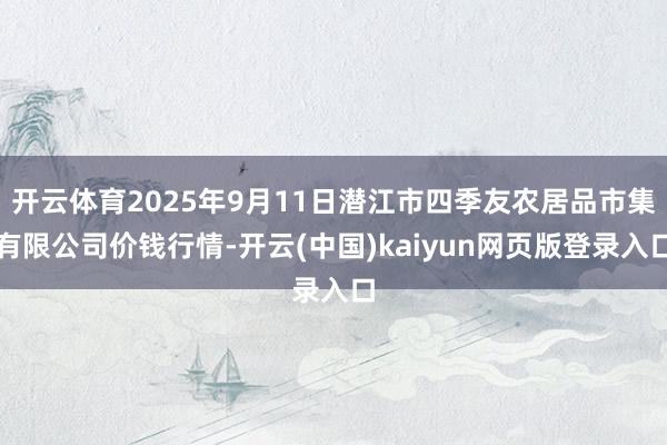 开云体育2025年9月11日潜江市四季友农居品市集有限公司价钱行情-开云(中国)kaiyun网页版登录入口