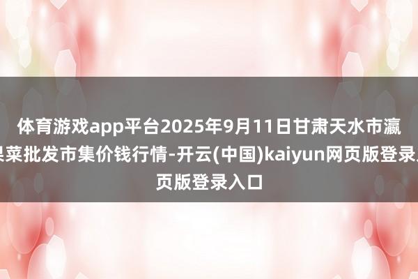 体育游戏app平台2025年9月11日甘肃天水市瀛池果菜批发市集价钱行情-开云(中国)kaiyun网页版登录入口