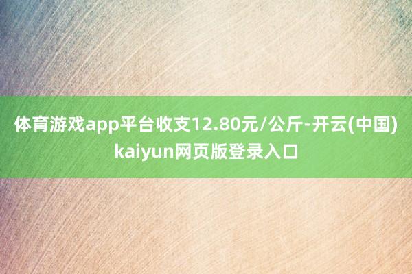 体育游戏app平台收支12.80元/公斤-开云(中国)kaiyun网页版登录入口
