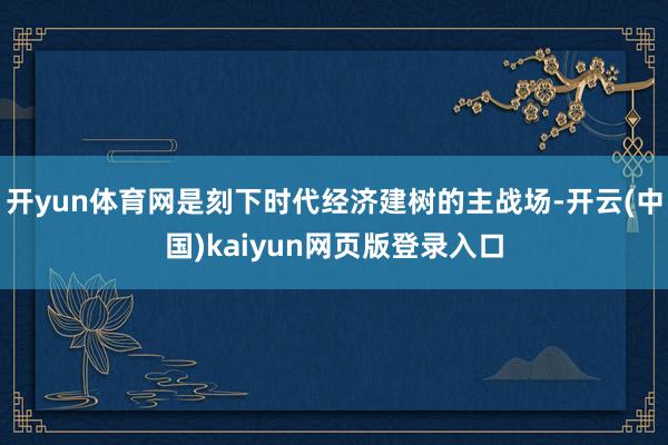 开yun体育网是刻下时代经济建树的主战场-开云(中国)kaiyun网页版登录入口