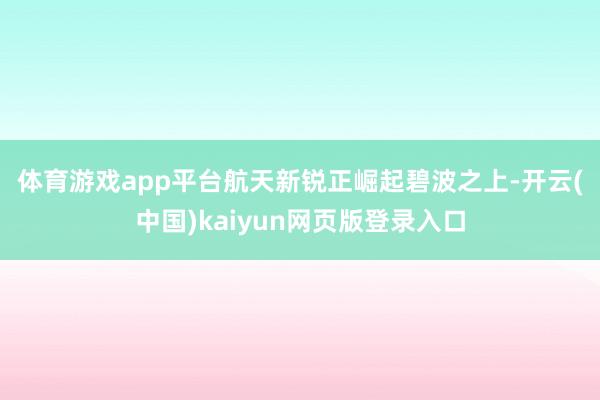 体育游戏app平台航天新锐正崛起 碧波之上-开云(中国)kaiyun网页版登录入口