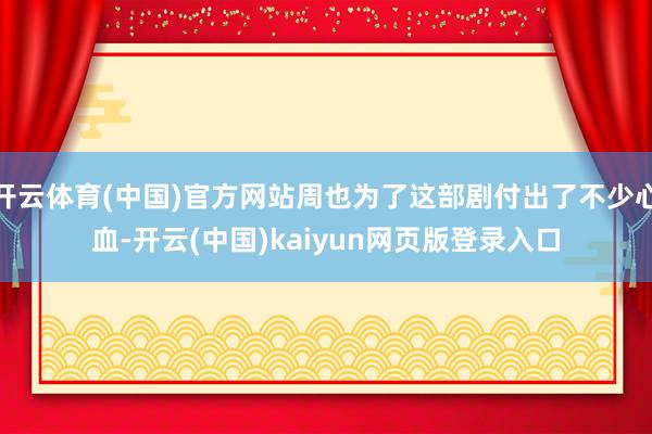 开云体育(中国)官方网站周也为了这部剧付出了不少心血-开云(中国)kaiyun网页版登录入口