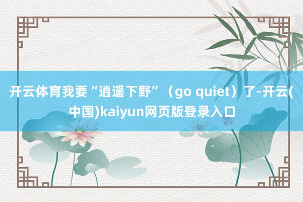 开云体育我要“逍遥下野”(go quiet)了-开云(中国)kaiyun网页版登录入口