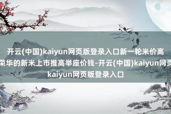 开云(中国)kaiyun网页版登录入口新一轮米价高涨缘于价钱荣华的新米上市推高举座价钱-开云(中国)kaiyun网页版登录入口