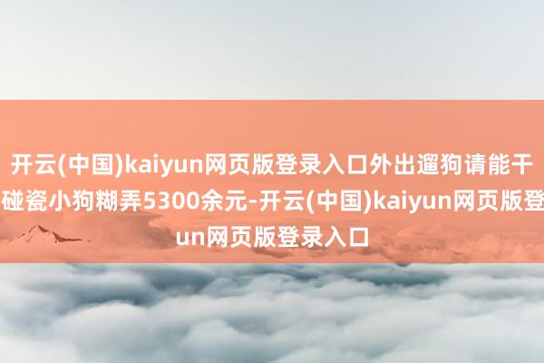 开云(中国)kaiyun网页版登录入口外出遛狗请能干!男人碰瓷小狗糊弄5300余元-开云(中国)kaiyun网页版登录入口