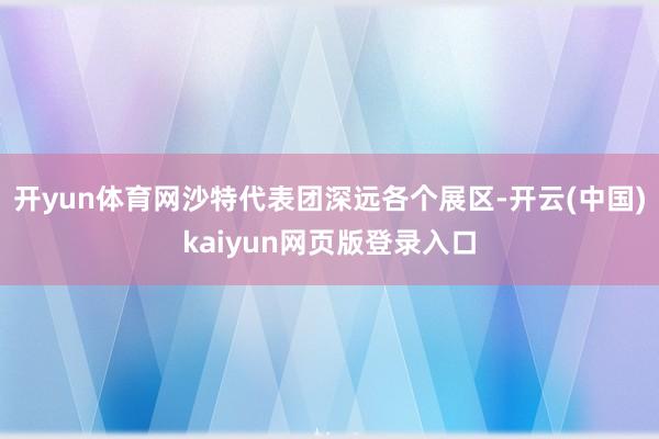 开yun体育网沙特代表团深远各个展区-开云(中国)kaiyun网页版登录入口