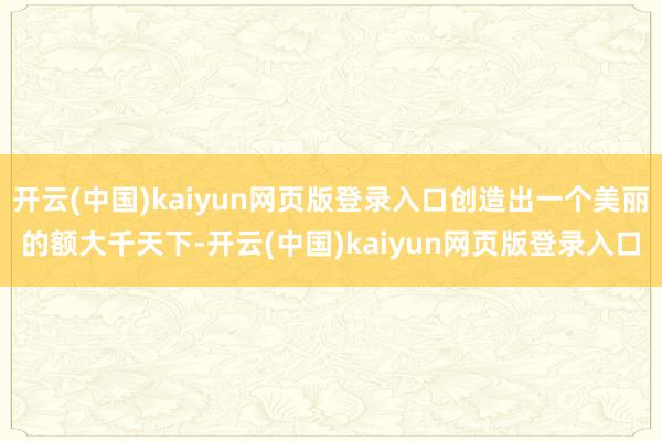 开云(中国)kaiyun网页版登录入口创造出一个美丽的额大千天下-开云(中国)kaiyun网页版登录入口